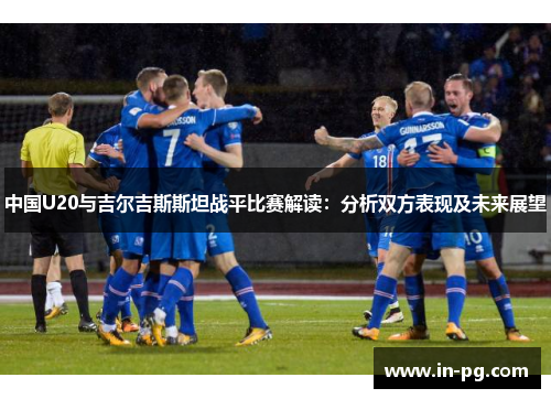 中国U20与吉尔吉斯斯坦战平比赛解读:分析双方表现及未来展望 中国U20与吉尔吉斯斯坦战平比赛解读:分析双方表现及未来展望