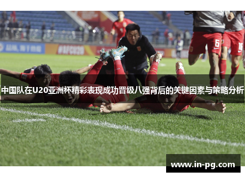 中国队在U20亚洲杯精彩表现成功晋级八强背后的关键因素与策略分析