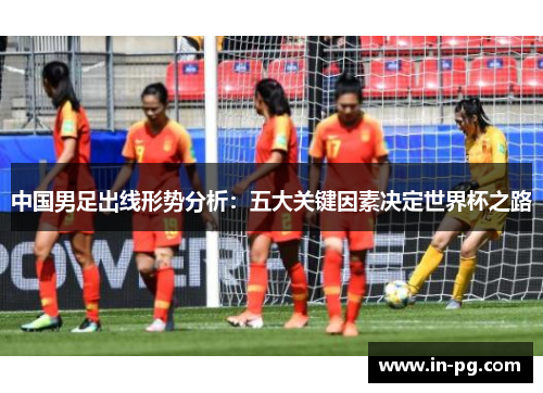 中国男足出线形势分析：五大关键因素决定世界杯之路