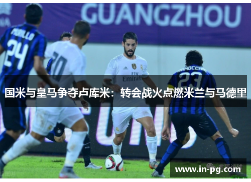 国米与皇马争夺卢库米：转会战火点燃米兰与马德里