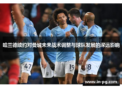 哈兰德续约对曼城未来战术调整与球队发展的深远影响