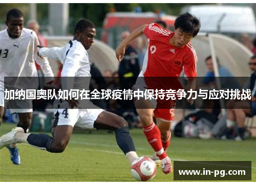 加纳国奥队如何在全球疫情中保持竞争力与应对挑战