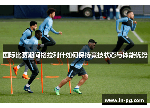 国际比赛期间格拉利什如何保持竞技状态与体能优势 国际比赛期间格拉利什如何保持竞技状态与体能优势