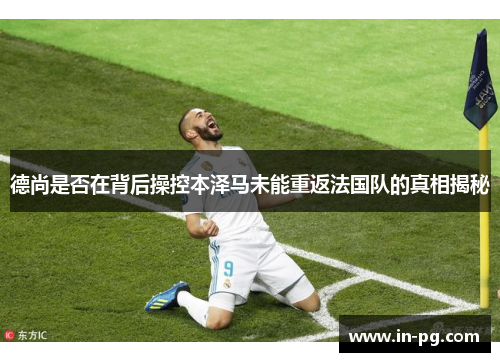 德尚是否在背后操控本泽马未能重返法国队的真相揭秘 德尚是否在背后操控本泽马未能重返法国队的真相揭秘