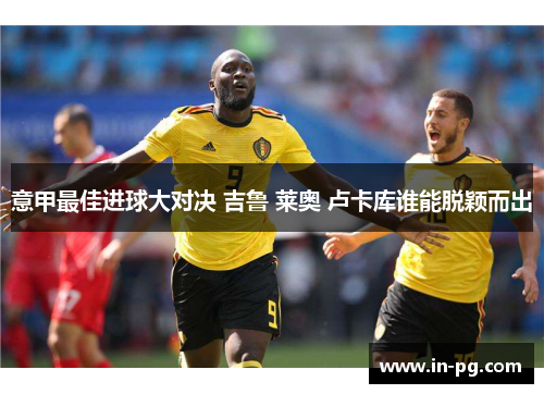 意甲最佳进球大对决 吉鲁 莱奥 卢卡库谁能脱颖而出