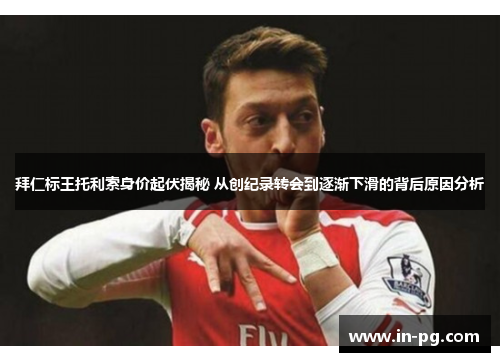 拜仁标王托利索身价起伏揭秘 从创纪录转会到逐渐下滑的背后原因分析