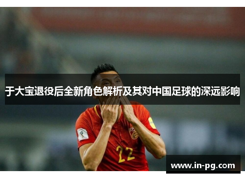 于大宝退役后全新角色解析及其对中国足球的深远影响