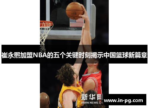 崔永熙加盟NBA的五个关键时刻揭示中国篮球新篇章 崔永熙加盟NBA的五个关键时刻揭示中国篮球新篇章