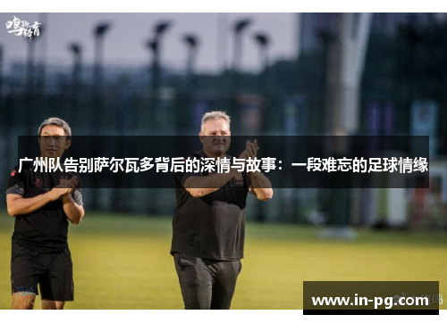 广州队告别萨尔瓦多背后的深情与故事:一段难忘的足球情缘 广州队告别萨尔瓦多背后的深情与故事:一段难忘的足球情缘