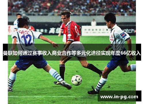 曼联如何通过赛事收入商业合作等多元化途径实现年度66亿收入