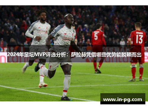 2024年足坛MVP评选分析：萨拉赫凭借哪些优势能脱颖而出
