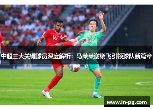 中超三大关键球员深度解析:马莱莱谢鹏飞引领球队新篇章 中超三大关键球员深度解析:马莱莱谢鹏飞引领球队新篇章