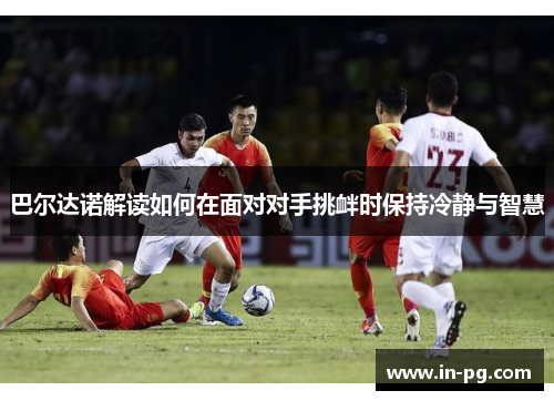 巴尔达诺解读如何在面对对手挑衅时保持冷静与智慧