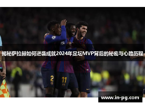 揭秘萨拉赫如何逆袭成就2024年足坛MVP背后的秘密与心路历程