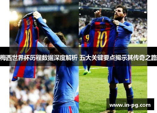 梅西世界杯历程数据深度解析 五大关键要点揭示其传奇之路 梅西世界杯历程数据深度解析 五大关键要点揭示其传奇之路