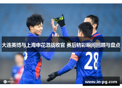 大连英博与上海申花激战收官 赛后精彩瞬间回顾与盘点