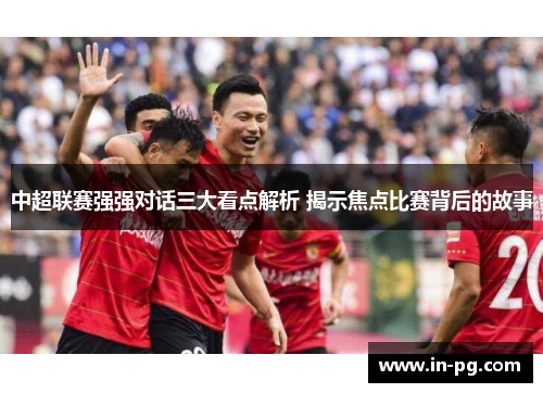 中超联赛强强对话三大看点解析 揭示焦点比赛背后的故事