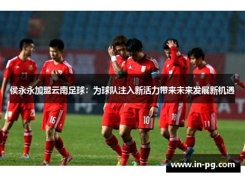 侯永永加盟云南足球：为球队注入新活力带来未来发展新机遇