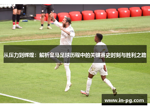 从压力到辉煌：解析皇马足球历程中的关键赛史时刻与胜利之路