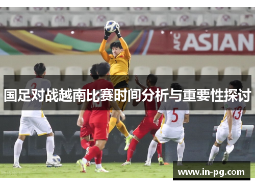 国足对战越南比赛时间分析与重要性探讨