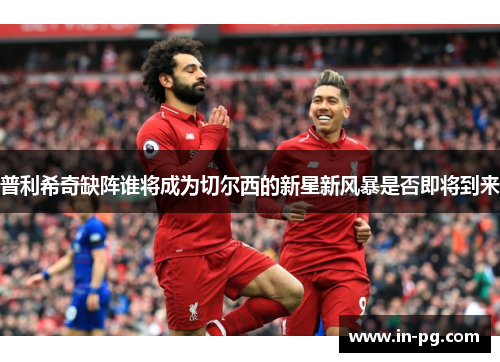 普利希奇缺阵谁将成为切尔西的新星新风暴是否即将到来