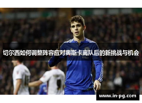 切尔西如何调整阵容应对奥斯卡离队后的新挑战与机会