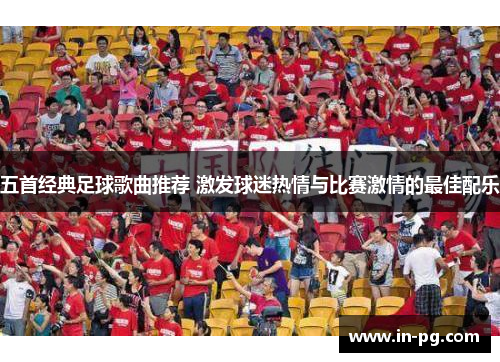 五首经典足球歌曲推荐 激发球迷热情与比赛激情的最佳配乐