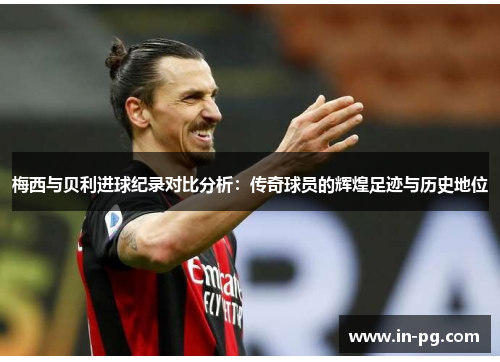 梅西与贝利进球纪录对比分析：传奇球员的辉煌足迹与历史地位