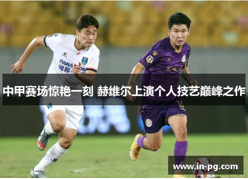 中甲赛场惊艳一刻 赫维尔上演个人技艺巅峰之作