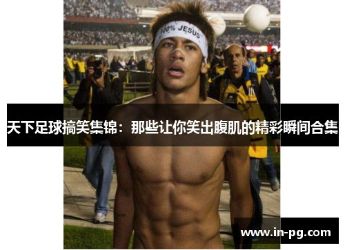 天下足球搞笑集锦：那些让你笑出腹肌的精彩瞬间合集