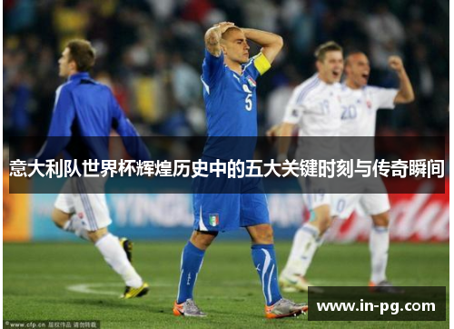 意大利队世界杯辉煌历史中的五大关键时刻与传奇瞬间
