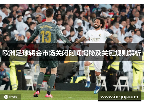 欧洲足球转会市场关闭时间揭秘及关键规则解析