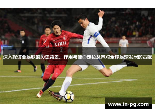 深入探讨亚足联的历史背景、作用与使命定位及其对全球足球发展的贡献