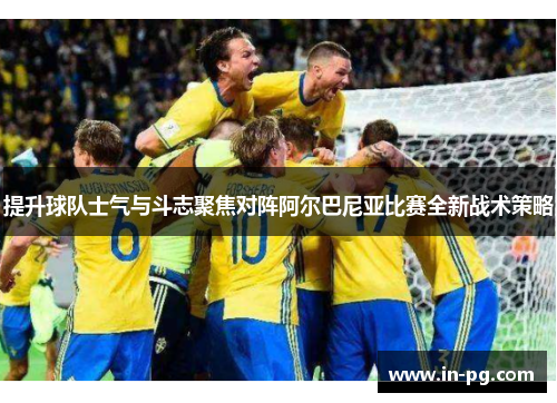 提升球队士气与斗志聚焦对阵阿尔巴尼亚比赛全新战术策略
