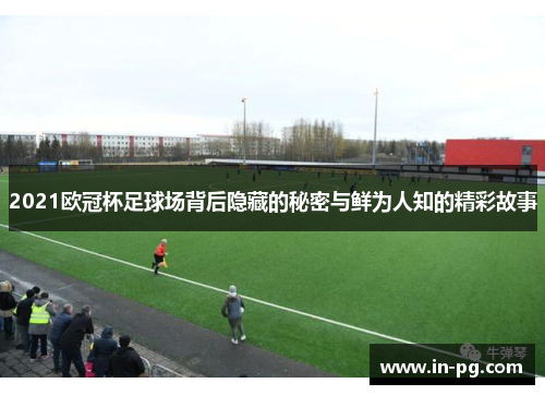 2021欧冠杯足球场背后隐藏的秘密与鲜为人知的精彩故事
