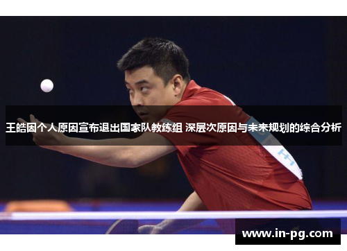 王皓因个人原因宣布退出国家队教练组 深层次原因与未来规划的综合分析