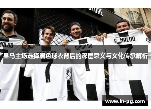 皇马主场选择黑色球衣背后的深层意义与文化传承解析