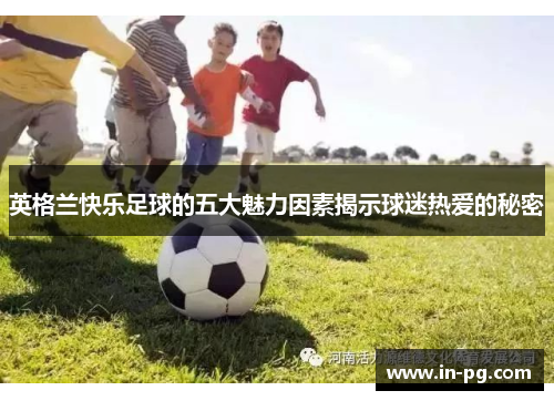 英格兰快乐足球的五大魅力因素揭示球迷热爱的秘密