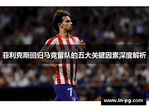 菲利克斯回归马竞留队的五大关键因素深度解析