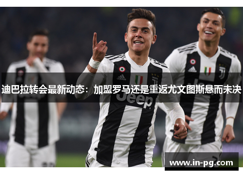 迪巴拉转会最新动态：加盟罗马还是重返尤文图斯悬而未决