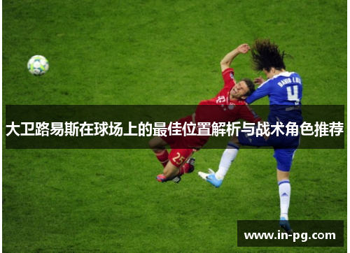 大卫路易斯在球场上的最佳位置解析与战术角色推荐 大卫路易斯在球场上的最佳位置解析与战术角色推荐