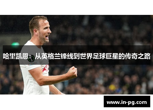 哈里凯恩：从英格兰锋线到世界足球巨星的传奇之路