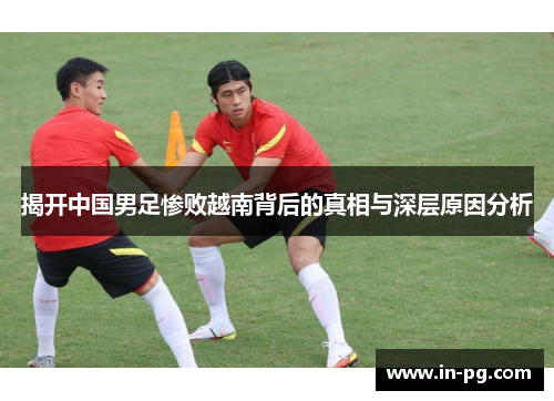 揭开中国男足惨败越南背后的真相与深层原因分析 揭开中国男足惨败越南背后的真相与深层原因分析