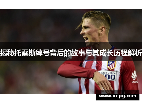 揭秘托雷斯绰号背后的故事与其成长历程解析