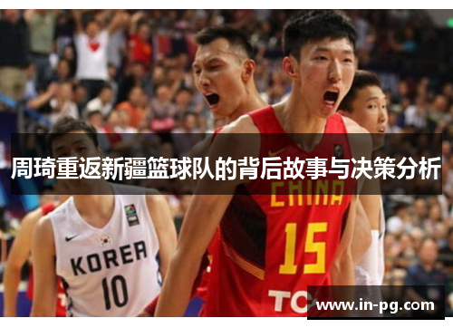 周琦重返新疆篮球队的背后故事与决策分析 周琦重返新疆篮球队的背后故事与决策分析