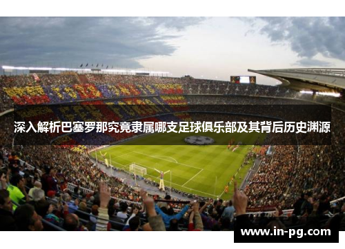 深入解析巴塞罗那究竟隶属哪支足球俱乐部及其背后历史渊源