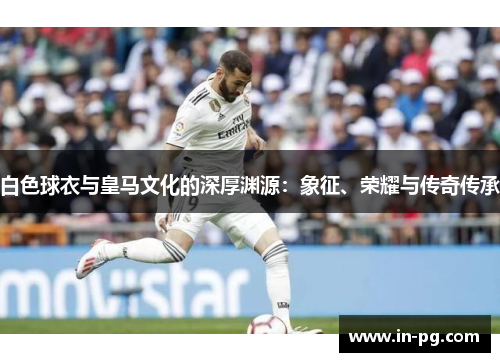 白色球衣与皇马文化的深厚渊源:象征、荣耀与传奇传承 白色球衣与皇马文化的深厚渊源:象征、荣耀与传奇传承