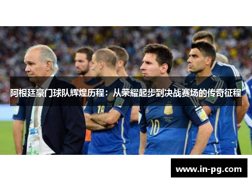 阿根廷豪门球队辉煌历程:从荣耀起步到决战赛场的传奇征程 阿根廷豪门球队辉煌历程:从荣耀起步到决战赛场的传奇征程