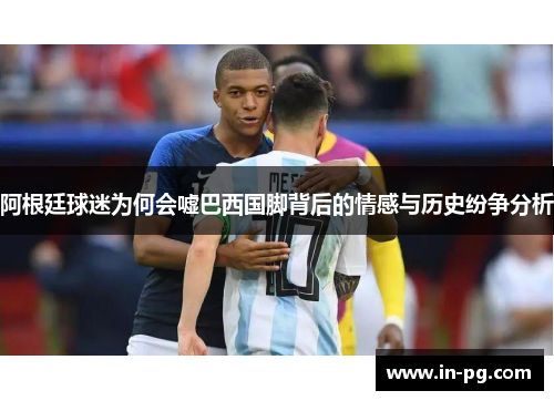 阿根廷球迷为何会嘘巴西国脚背后的情感与历史纷争分析 阿根廷球迷为何会嘘巴西国脚背后的情感与历史纷争分析