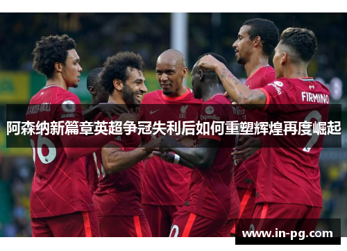 阿森纳新篇章英超争冠失利后如何重塑辉煌再度崛起 阿森纳新篇章英超争冠失利后如何重塑辉煌再度崛起